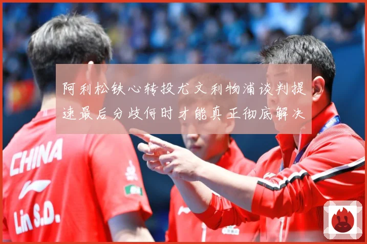 阿利松铁心转投尤文利物浦谈判提速最后分歧何时才能真正彻底解决战术观察：最新赛事动态与深度分析