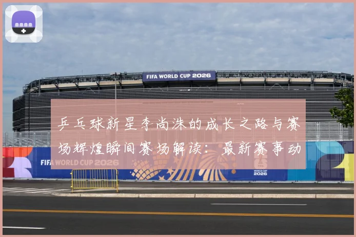 乒乓球新星李尚洙的成长之路与赛场辉煌瞬间赛场解读：最新赛事动态与深度分析