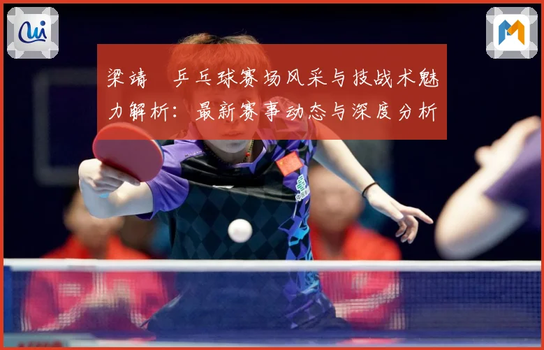 梁靖崑乒乓球赛场风采与技战术魅力解析：最新赛事动态与深度分析