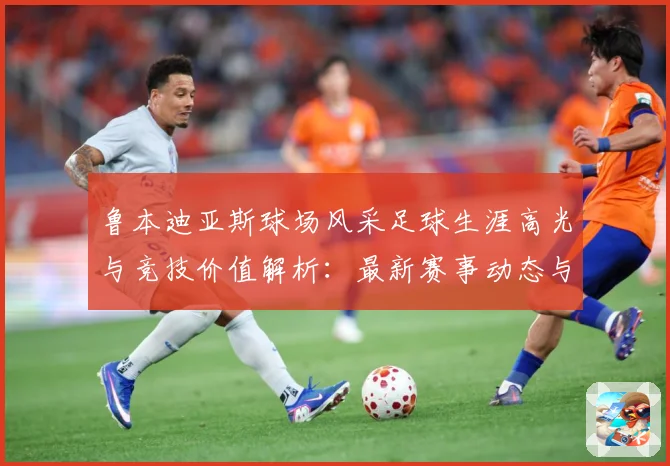 鲁本迪亚斯球场风采足球生涯高光与竞技价值解析：最新赛事动态与深度分析