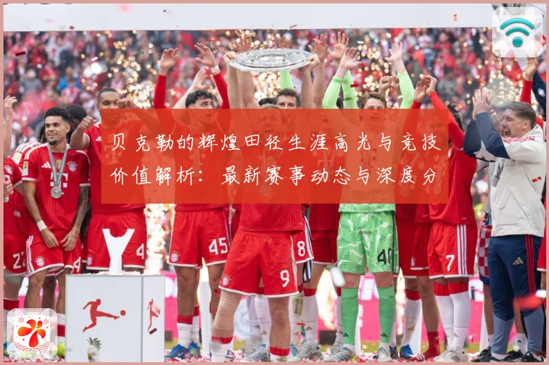 贝克勒的辉煌田径生涯高光与竞技价值解析：最新赛事动态与深度分析