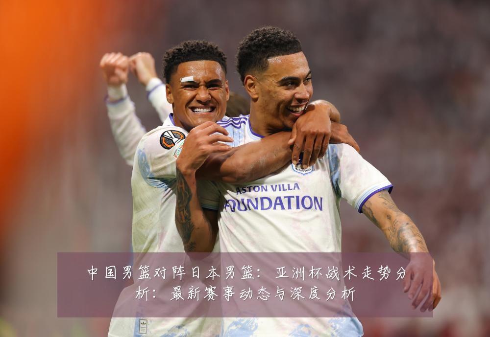 中国男篮对阵日本男篮:亚洲杯战术走势分析:最新赛事动态与深度分析