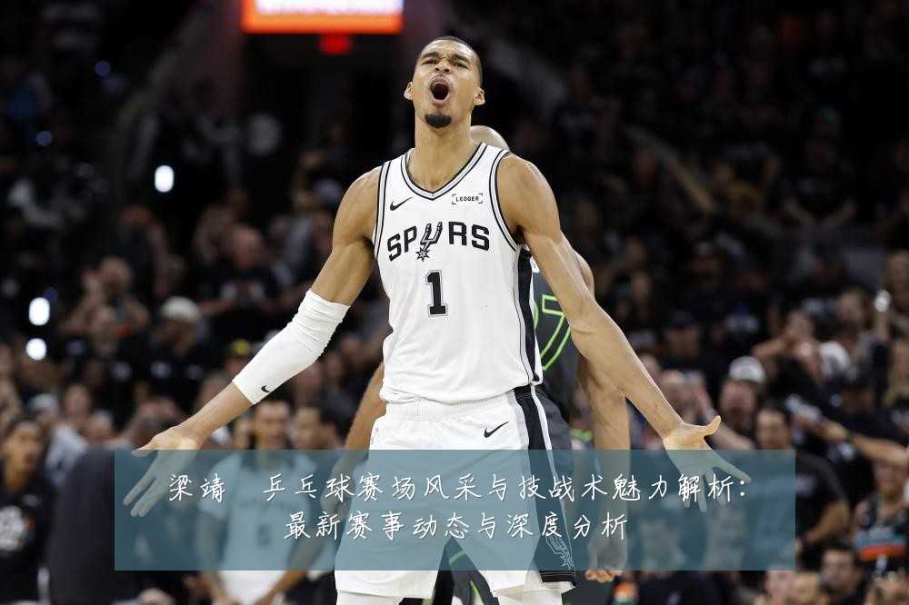 梁靖崑乒乓球赛场风采与技战术魅力解析:最新赛事动态与深度分析